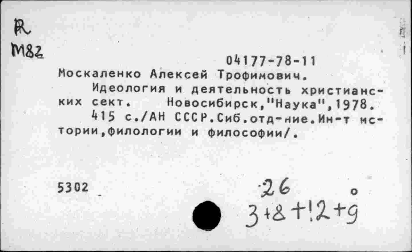 ﻿я.
мал
С
04177-78-11 Москаленко Алексей Трофимович.
Идеология и деятельность христианских сект.	Новосибирск,"Наука",1978.
415 с./АН СССР.Сиб •отд-ние.Ин-т истории ,филологии и философии/.
5302
Зи+!2.+д